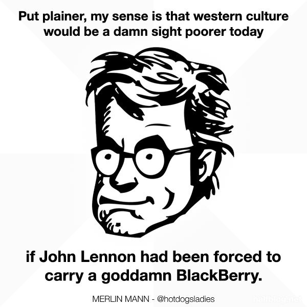 Put plainer, my sense is that western culture would be a damn sight poorer today if John Lennon had been forced to carry a goddamn BlackBerry.